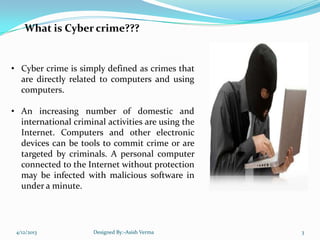 What is Cyber crime???
• Cyber crime is simply defined as crimes that
are directly related to computers and using
computers.
• An increasing number of domestic and
international criminal activities are using the
Internet. Computers and other electronic
devices can be tools to commit crime or are
targeted by criminals. A personal computer
connected to the Internet without protection
may be infected with malicious software in
under a minute.
4/12/2013 Designed By:-Asish Verma 3
 