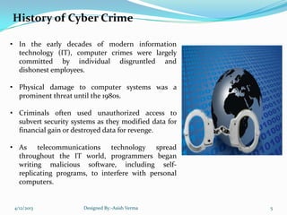 History of Cyber Crime
• In the early decades of modern information
technology (IT), computer crimes were largely
committed by individual disgruntled and
dishonest employees.
• Physical damage to computer systems was a
prominent threat until the 1980s.
• Criminals often used unauthorized access to
subvert security systems as they modified data for
financial gain or destroyed data for revenge.
• As telecommunications technology spread
throughout the IT world, programmers began
writing malicious software, including self-
replicating programs, to interfere with personal
computers.
4/12/2013 Designed By:-Asish Verma 5
 