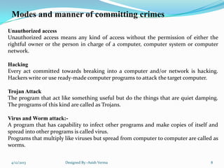 Modes and manner of committing crimes
Unauthorized access
Unauthorized access means any kind of access without the permission of either the
rightful owner or the person in charge of a computer, computer system or computer
network.
Hacking
Every act committed towards breaking into a computer and/or network is hacking.
Hackers write or use ready-made computer programs to attack the target computer.
Trojan Attack
The program that act like something useful but do the things that are quiet damping.
The programs of this kind are called as Trojans.
Virus and Worm attack:-
A program that has capability to infect other programs and make copies of itself and
spread into other programs is called virus.
Programs that multiply like viruses but spread from computer to computer are called as
worms.
4/12/2013 Designed By:-Asish Verma 8
 