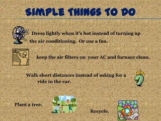 Simple Things To Do
       Dress lightly when it’s hot instead of turning up
      the air conditioning. Or use a fan.


          keep the air filters on your AC and furnace clean.



     Walk short distances instead of asking for a
         ride in the car.




Plant a tree.
                                 Recycle.
 