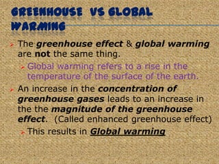 GREENHOUSE VS GLOBAL
WARMING
   The greenhouse effect & global warming
    are not the same thing.
      Global warming refers to a rise in the
       temperature of the surface of the earth.
   An increase in the concentration of
    greenhouse gases leads to an increase in
    the the magnitude of the greenhouse
    effect. (Called enhanced greenhouse effect)
      This results in Global warming
 
