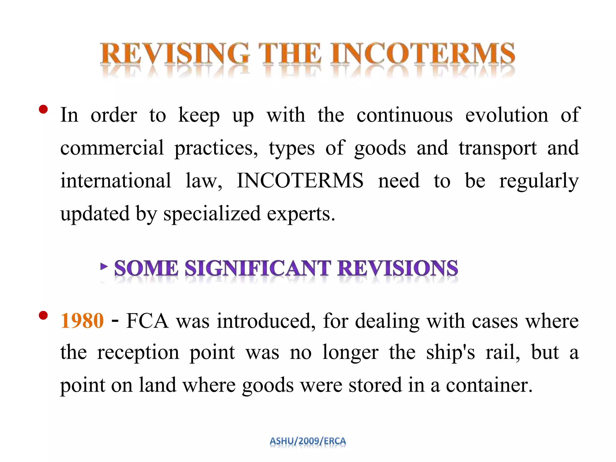 • In order to keep up with the continuous evolution of
commercial practices, types of goods and transport and
international law, INCOTERMS need to be regularly
updated by specialized experts.
• 1980 ‐ FCA was introduced, for dealing with cases where
the reception point was no longer the ship's rail, but a
point on land where goods were stored in a container.
 