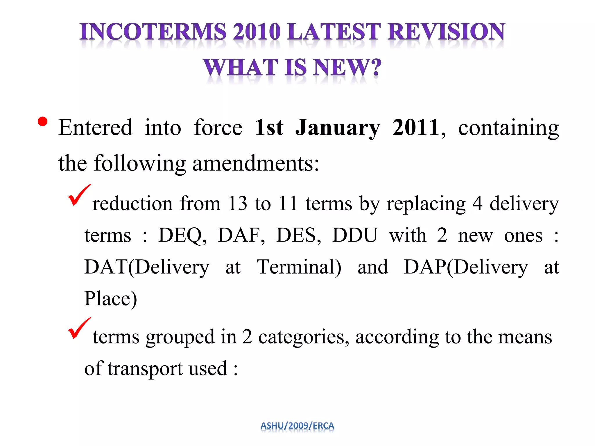 • Entered into force 1st January 2011, containing
the following amendments:
reduction from 13 to 11 terms by replacing 4 delivery
terms : DEQ, DAF, DES, DDU with 2 new ones :
DAT(Delivery at Terminal) and DAP(Delivery at
Place)
terms grouped in 2 categories, according to the means
of transport used :
 