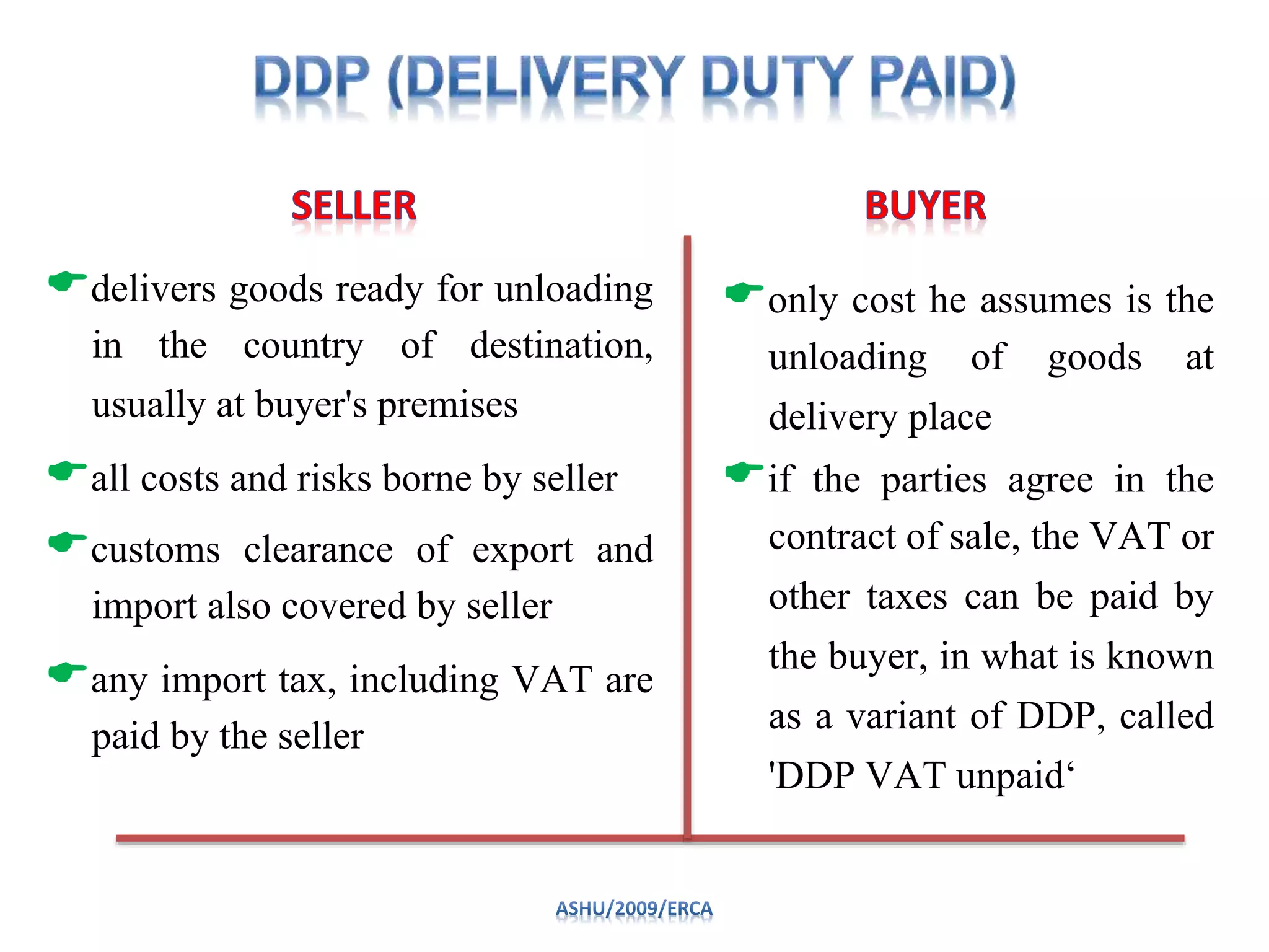 delivers goods ready for unloading
in the country of destination,
usually at buyer's premises
all costs and risks borne by seller
customs clearance of export and
import also covered by seller
any import tax, including VAT are
paid by the seller
only cost he assumes is the
unloading of goods at
delivery place
if the parties agree in the
contract of sale, the VAT or
other taxes can be paid by
the buyer, in what is known
as a variant of DDP, called
'DDP VAT unpaid‘
 