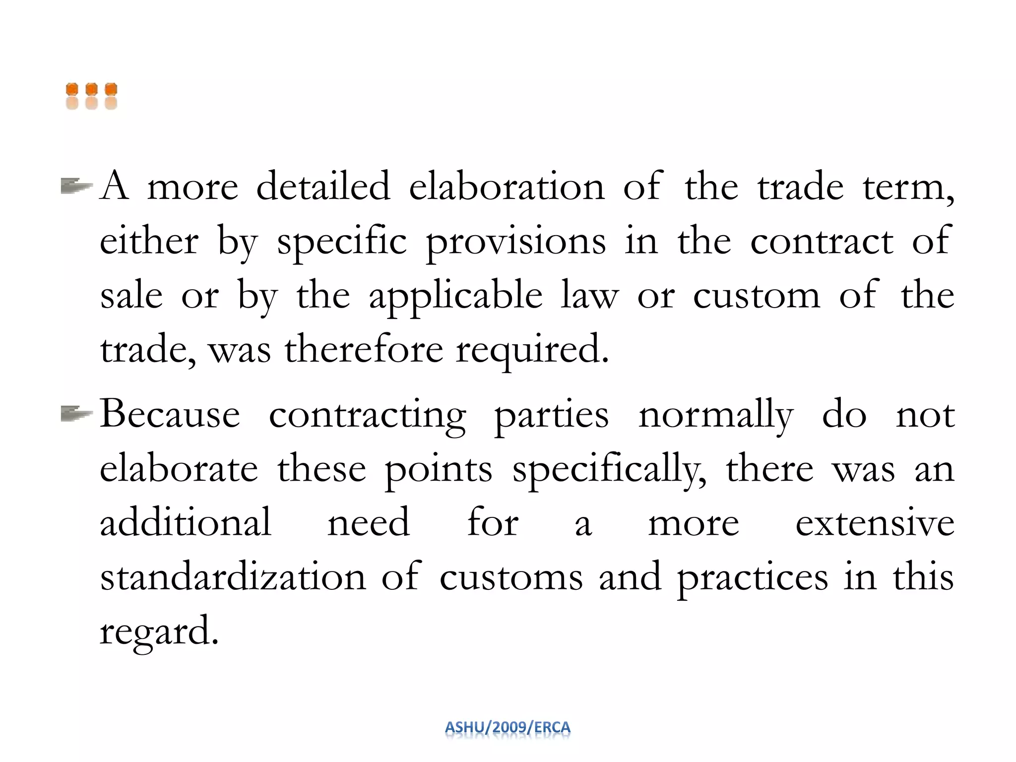 A more detailed elaboration of the trade term,
either by specific provisions in the contract of
sale or by the applicable law or custom of the
trade, was therefore required.
Because contracting parties normally do not
elaborate these points specifically, there was an
additional need for a more extensive
standardization of customs and practices in this
regard.
 