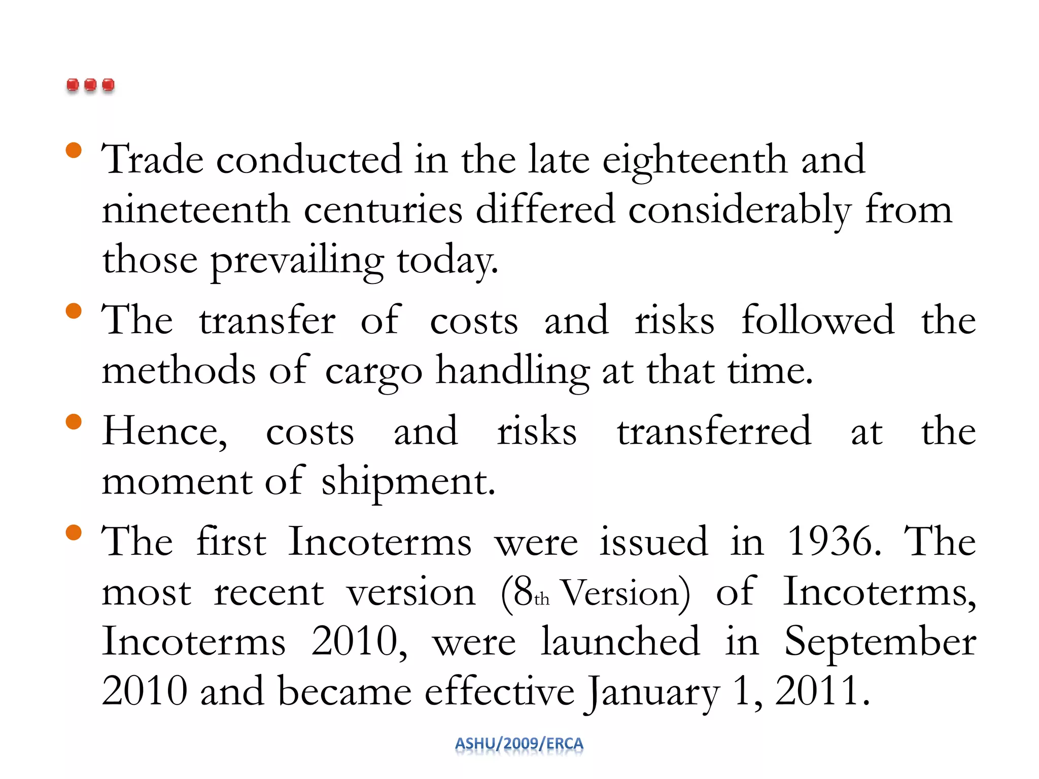 • Trade conducted in the late eighteenth and
nineteenth centuries differed considerably from
those prevailing today.
• The transfer of costs and risks followed the
methods of cargo handling at that time.
• Hence, costs and risks transferred at the
moment of shipment.
• The first Incoterms were issued in 1936. The
most recent version (8th Version) of Incoterms,
Incoterms 2010, were launched in September
2010 and became effective January 1, 2011.
 