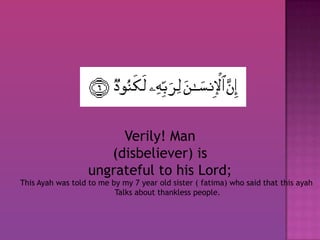 Verily! Man (disbeliever) is ungrateful to his Lord; This Ayah was told to me by my 7 year old sister ( fatima) who said that this ayah  Talks about thankless people. 