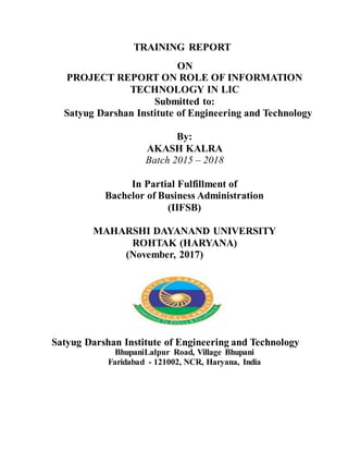 TRAINING REPORT
ON
PROJECT REPORT ON ROLE OF INFORMATION
TECHNOLOGY IN LIC
Submitted to:
Satyug Darshan Institute of Engineering and Technology
By:
AKASH KALRA
Batch 2015 – 2018
In Partial Fulfillment of
Bachelor of Business Administration
(IIFSB)
MAHARSHI DAYANAND UNIVERSITY
ROHTAK (HARYANA)
(November, 2017)
Satyug Darshan Institute of Engineering and Technology
BhupaniLalpur Road, Village Bhupani
Faridabad - 121002, NCR, Haryana, India
 