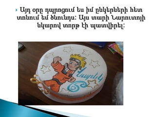 Այդ օրը դպրոցում ես իմ ընկերների հետ
տոնում եմ ծնունդս: Այս տարի Նարուտոյի
      նկարով տորթ էի պատվիրել:
 