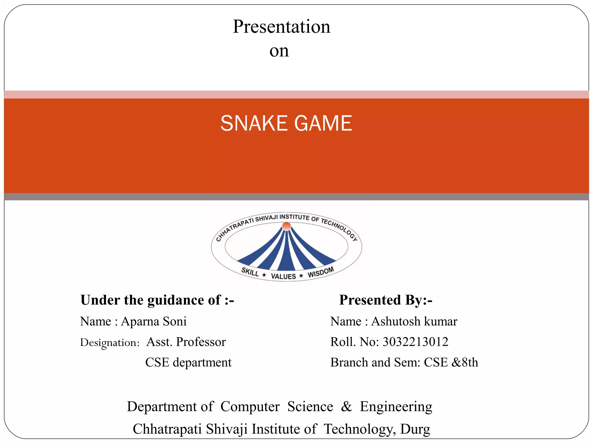 Under the guidance of :- Presented By:-
Name : Aparna Soni Name : Ashutosh kumar
Designation: Asst. Professor Roll. No: 3032213012
CSE department Branch and Sem: CSE &8th
Department of Computer Science & Engineering
Chhatrapati Shivaji Institute of Technology, Durg
SNAKE GAME
Presentation
on
 