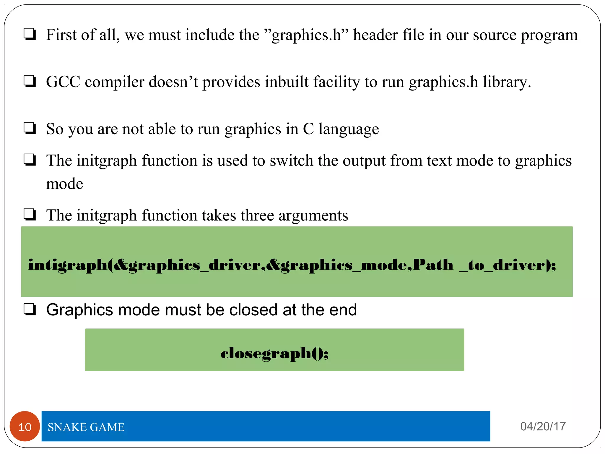 ❏ First of all, we must include the ”graphics.h” header file in our source program
❏ GCC compiler doesn’t provides inbuilt facility to run graphics.h library.
❏ So you are not able to run graphics in C language
❏ The initgraph function is used to switch the output from text mode to graphics
mode
❏ The initgraph function takes three arguments
❏ Graphics mode must be closed at the end
04/20/17TITLE OF PROJECT10
intigraph(&graphics_driver,&graphics_mode,Path _to_driver);
closegraph();
SNAKE GAME
 