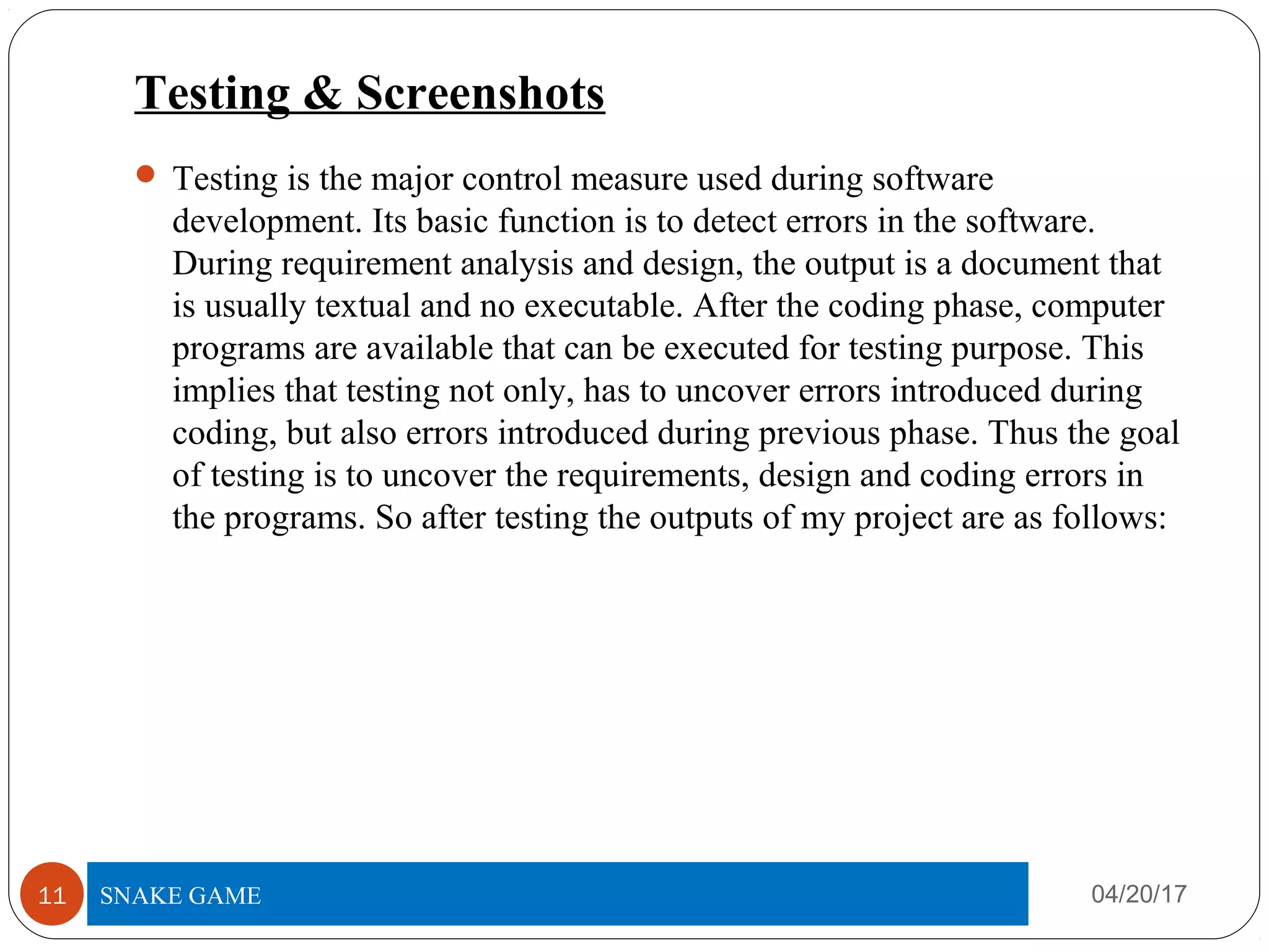 Testing & Screenshots
 Testing is the major control measure used during software
development. Its basic function is to detect errors in the software.
During requirement analysis and design, the output is a document that
is usually textual and no executable. After the coding phase, computer
programs are available that can be executed for testing purpose. This
implies that testing not only, has to uncover errors introduced during
coding, but also errors introduced during previous phase. Thus the goal
of testing is to uncover the requirements, design and coding errors in
the programs. So after testing the outputs of my project are as follows:
04/20/17TITLE OF PROJECT11 SNAKE GAME
 
