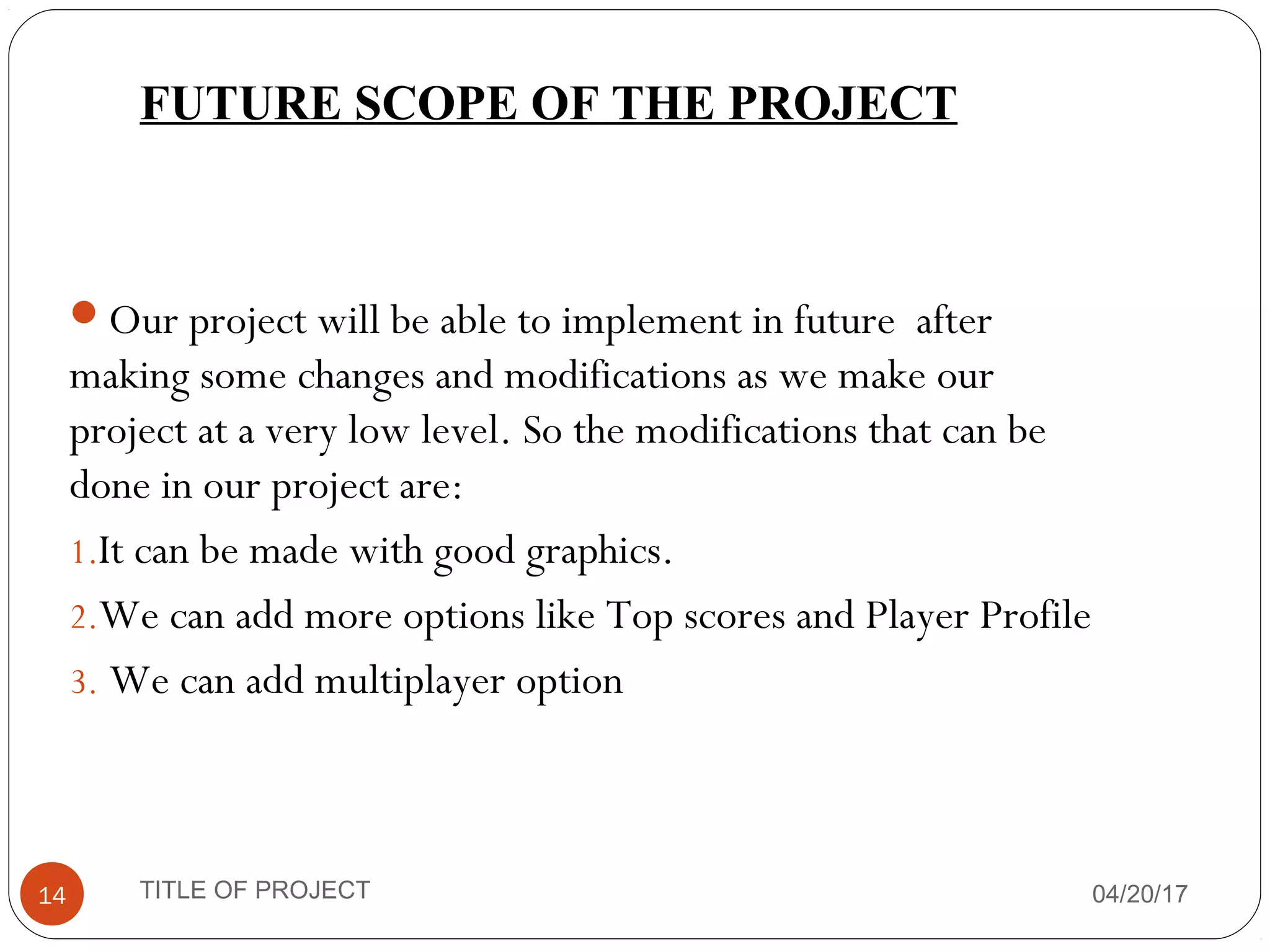 FUTURE SCOPE OF THE PROJECT
Our project will be able to implement in future after
making some changes and modifications as we make our
project at a very low level. So the modifications that can be
done in our project are:
1.It can be made with good graphics.
2.We can add more options like Top scores and Player Profile
3. We can add multiplayer option
04/20/17TITLE OF PROJECT14
 