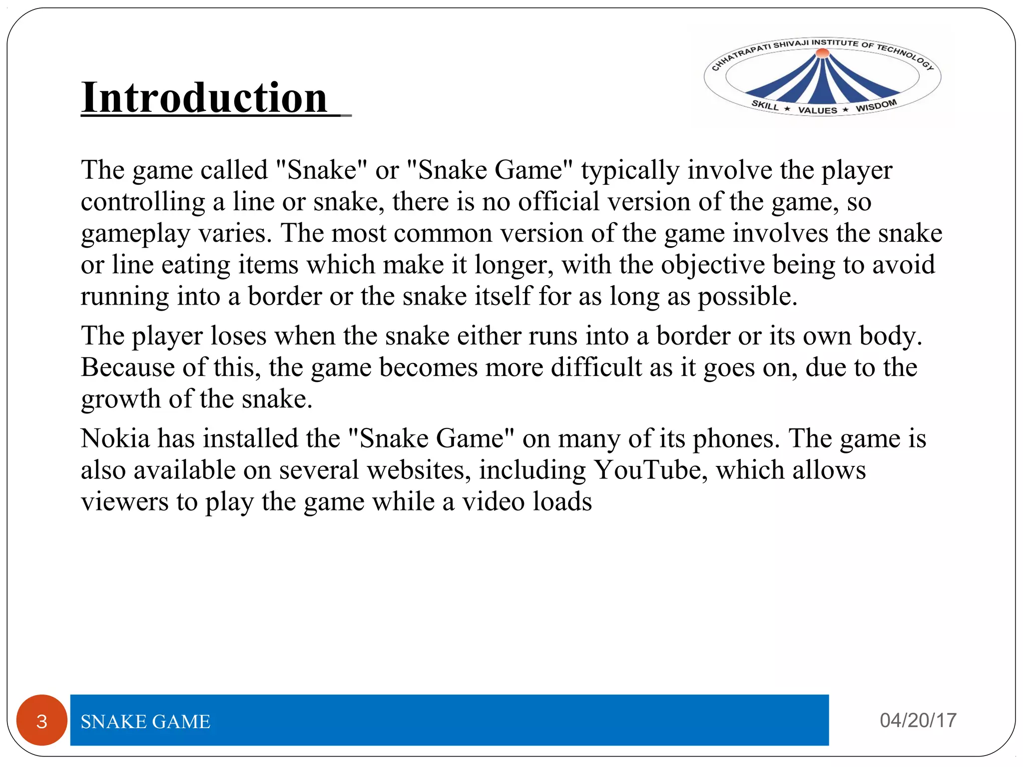 Introduction
04/20/17SNAKE GAME3
The game called "Snake" or "Snake Game" typically involve the player
controlling a line or snake, there is no official version of the game, so
gameplay varies. The most common version of the game involves the snake
or line eating items which make it longer, with the objective being to avoid
running into a border or the snake itself for as long as possible.
The player loses when the snake either runs into a border or its own body.
Because of this, the game becomes more difficult as it goes on, due to the
growth of the snake.
Nokia has installed the "Snake Game" on many of its phones. The game is
also available on several websites, including YouTube, which allows
viewers to play the game while a video loads
 