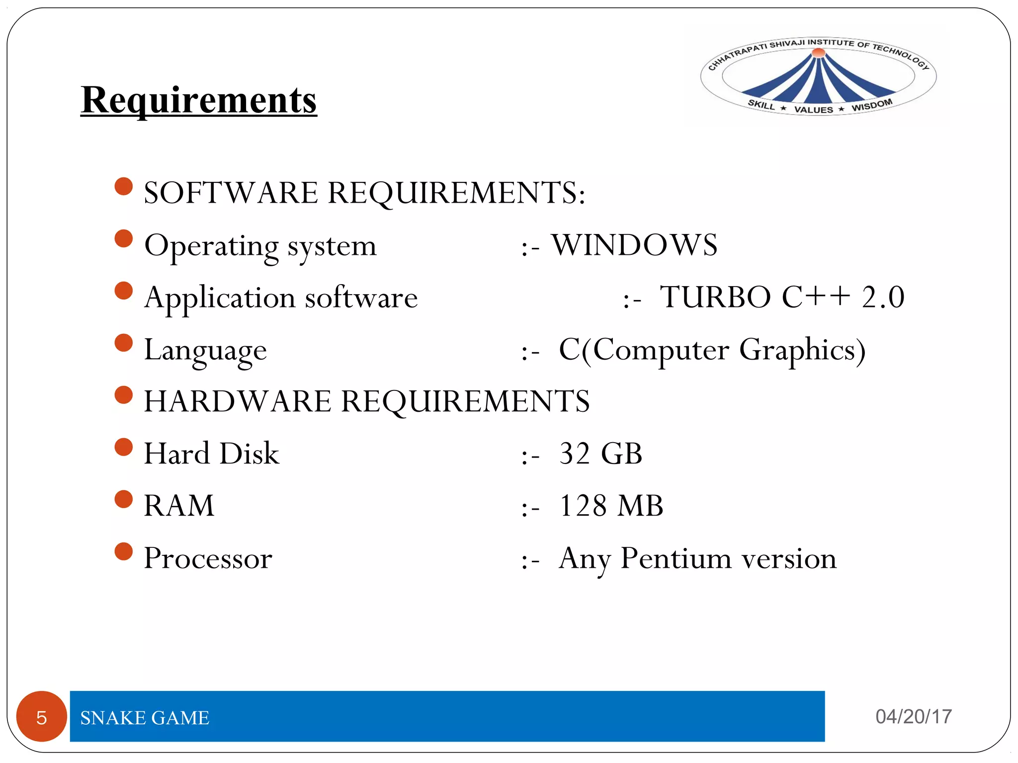 Requirements
04/20/175
SOFTWARE REQUIREMENTS:
Operating system :- WINDOWS
Application software :- TURBO C++ 2.0
Language :- C(Computer Graphics)
HARDWARE REQUIREMENTS
Hard Disk :- 32 GB
RAM :- 128 MB
Processor :- Any Pentium version
SNAKE GAME
 