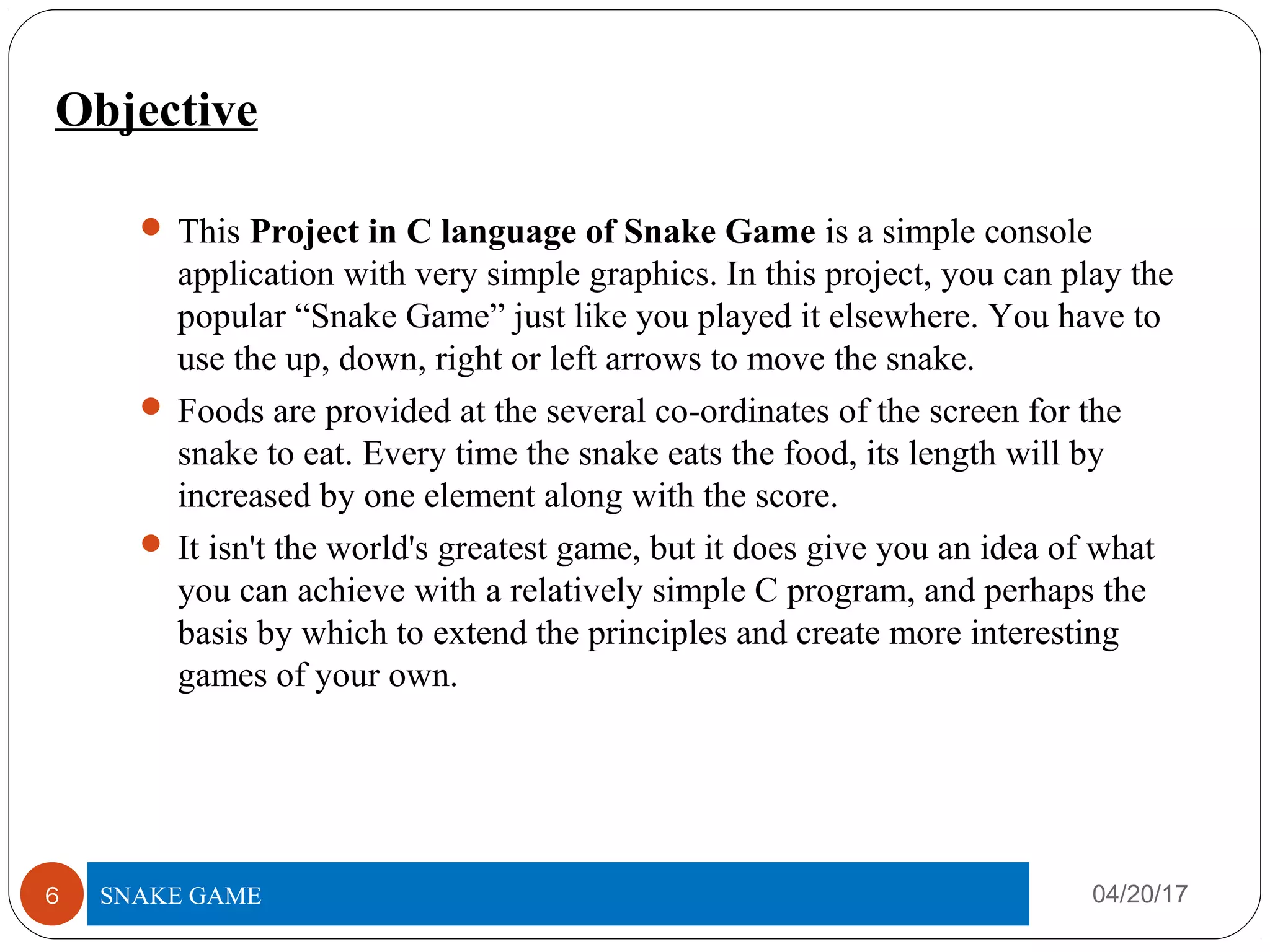 Objective
 This Project in C language of Snake Game is a simple console
application with very simple graphics. In this project, you can play the
popular “Snake Game” just like you played it elsewhere. You have to
use the up, down, right or left arrows to move the snake.
 Foods are provided at the several co-ordinates of the screen for the
snake to eat. Every time the snake eats the food, its length will by
increased by one element along with the score.
 It isn't the world's greatest game, but it does give you an idea of what
you can achieve with a relatively simple C program, and perhaps the
basis by which to extend the principles and create more interesting
games of your own.
04/20/17TITLE OF PROJECT6 SNAKE GAME
 