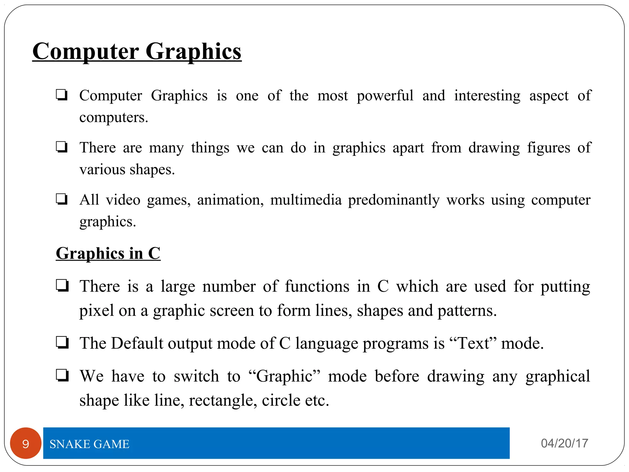 Computer Graphics
❏ Computer Graphics is one of the most powerful and interesting aspect of
computers.
❏ There are many things we can do in graphics apart from drawing figures of
various shapes.
❏ All video games, animation, multimedia predominantly works using computer
graphics.
Graphics in C
❏ There is a large number of functions in C which are used for putting
pixel on a graphic screen to form lines, shapes and patterns.
❏ The Default output mode of C language programs is “Text” mode.
❏ We have to switch to “Graphic” mode before drawing any graphical
shape like line, rectangle, circle etc.
04/20/17TITLE OF PROJECT9 SNAKE GAME
 
