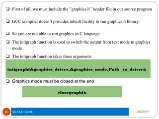 ❏ First of all, we must include the ”graphics.h” header file in our source program
❏ GCC compiler doesn’t provides inbuilt facility to run graphics.h library.
❏ So you are not able to run graphics in C language
❏ The initgraph function is used to switch the output from text mode to graphics
mode
❏ The initgraph function takes three arguments
❏ Graphics mode must be closed at the end
04/20/17TITLE OF PROJECT10
intigraph(&graphics_driver,&graphics_mode,Path _to_driver);
closegraph();
SNAKE GAME
 