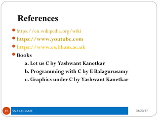 References
https://en.wikipedia.org/wiki
https://www.youtube.com
https://www.cs.bham.ac.uk
Books
a. Let us C by Yashwant Kanetkar
b. Programming with C by E Balagurusamy
c. Graphics under C by Yashwant Kanetkar
04/20/1715 SNAKE GAME
 