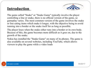 Introduction
04/20/17SNAKE GAME3
The game called "Snake" or "Snake Game" typically involve the player
controlling a line or snake, there is no official version of the game, so
gameplay varies. The most common version of the game involves the snake
or line eating items which make it longer, with the objective being to avoid
running into a border or the snake itself for as long as possible.
The player loses when the snake either runs into a border or its own body.
Because of this, the game becomes more difficult as it goes on, due to the
growth of the snake.
Nokia has installed the "Snake Game" on many of its phones. The game is
also available on several websites, including YouTube, which allows
viewers to play the game while a video loads
 