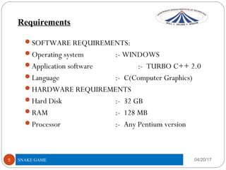 Requirements
04/20/175
SOFTWARE REQUIREMENTS:
Operating system :- WINDOWS
Application software :- TURBO C++ 2.0
Language :- C(Computer Graphics)
HARDWARE REQUIREMENTS
Hard Disk :- 32 GB
RAM :- 128 MB
Processor :- Any Pentium version
SNAKE GAME
 