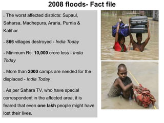2008 floods- Fact file
 The worst affected districts: Supaul,
Saharsa, Madhepura, Araria, Purnia &
Katihar
 866 villages destroyed - India Today
 Minimum Rs. 10,000 crore loss - India
Today
 More than 2000 camps are needed for the
displaced - India Today
 As per Sahara TV, who have special
correspondent in the affected area, it is
feared that even one lakh people might have
lost their lives.
 