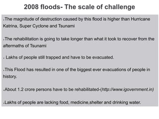 2008 floods- The scale of challenge
The magnitude of destruction caused by this flood is higher than Hurricane
Katrina, Super Cyclone and Tsunami
The rehabilitation is going to take longer than what it took to recover from the
aftermaths of Tsunami
 Lakhs of people still trapped and have to be evacuated.
This Flood has resulted in one of the biggest ever evacuations of people in
history.
About 1.2 crore persons have to be rehabilitated-(http://www.igovernment.in)
Lakhs of people are lacking food, medicine,shelter and drinking water.
 