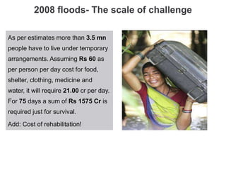2008 floods- The scale of challenge
As per estimates more than 3.5 mn
people have to live under temporary
arrangements. Assuming Rs 60 as
per person per day cost for food,
shelter, clothing, medicine and
water, it will require 21.00 cr per day.
For 75 days a sum of Rs 1575 Cr is
required just for survival.
Add: Cost of rehabilitation!
 