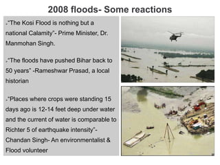 2008 floods- Some reactions
“The Kosi Flood is nothing but a
national Calamity”- Prime Minister, Dr.
Manmohan Singh.
“The floods have pushed Bihar back to
50 years” -Rameshwar Prasad, a local
historian
“Places where crops were standing 15
days ago is 12-14 feet deep under water
and the current of water is comparable to
Richter 5 of earthquake intensity”-
Chandan Singh- An environmentalist &
Flood volunteer
 