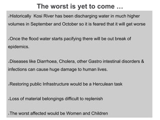 The worst is yet to come …
Historically Kosi River has been discharging water in much higher
volumes in September and October so it is feared that it will get worse
Once the flood water starts pacifying there will be out break of
epidemics.
Diseases like Diarrhoea, Cholera, other Gastro intestinal disorders &
infections can cause huge damage to human lives.
Restoring public Infrastructure would be a Herculean task
Loss of material belongings difficult to replenish
The worst affected would be Women and Children
 