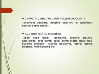  CHEMICAL , INDUSTRIAL AND NUCLEAR ACCIDENTS:-
chemical disasters, Industrial disasters, oil spills/fires,
nuclear bomb attacks.
 ACCIDENT RELATED DISASTERS:-
Boat/ Road /Train accidents, airplane crashes,
rural/urban fires bomb, serial bomb blasts, forest fires,
building collapse , electric accidents, festival related
disasters, mine flooding etc.
 
