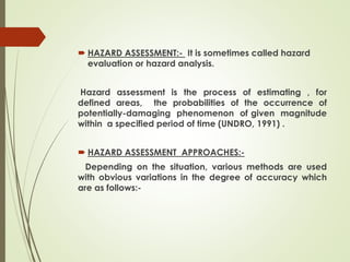 HAZARD ASSESSMENT:- It is sometimes called hazard
evaluation or hazard analysis.
Hazard assessment is the process of estimating , for
defined areas, the probabilities of the occurrence of
potentially-damaging phenomenon of given magnitude
within a specified period of time (UNDRO, 1991) .
 HAZARD ASSESSMENT APPROACHES:-
Depending on the situation, various methods are used
with obvious variations in the degree of accuracy which
are as follows:-
 