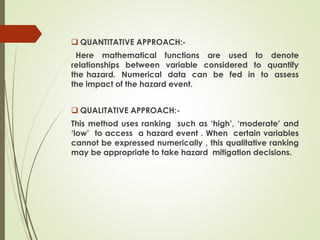  QUANTITATIVE APPROACH:-
Here mathematical functions are used to denote
relationships between variable considered to quantify
the hazard. Numerical data can be fed in to assess
the impact of the hazard event.
 QUALITATIVE APPROACH:-
This method uses ranking such as ‘high’, ‘moderate’ and
‘low’ to access a hazard event . When certain variables
cannot be expressed numerically , this qualitative ranking
may be appropriate to take hazard mitigation decisions.
 