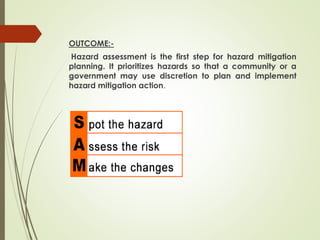 OUTCOME:-
Hazard assessment is the first step for hazard mitigation
planning. It prioritizes hazards so that a community or a
government may use discretion to plan and implement
hazard mitigation action.
 