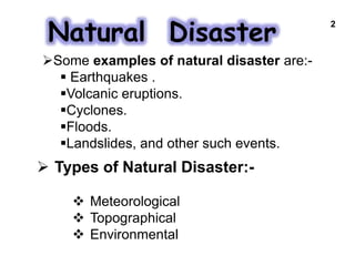 Natural Disaster
 Types of Natural Disaster:-
 Meteorological
 Topographical
 Environmental
2
Some examples of natural disaster are:-
 Earthquakes .
Volcanic eruptions.
Cyclones.
Floods.
Landslides, and other such events.
 