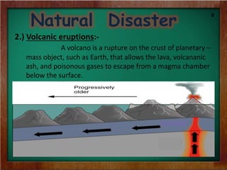Natural Disaster
2.) Volcanic eruptions:-
A volcano is a rupture on the crust of planetary –
mass object, such as Earth, that allows the lava, volcananic
ash, and poisonous gases to escape from a magma chamber
below the surface.
9
 