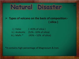 Natural Disaster
 Types of volcano on the basis of composition:-
( silica )
i.) Felsic ( >63% of silica )
ii.) Andesitic (52% - 63% of silica)
iii.) Mafic * (45% – 52% of silica)
*It contains high percentage of Magnesium & Iron.
12
 