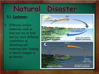 Natural Disaster
3.) Cyclones:-
 Different surface
materials, such as
land and sea or land
and ice, have different
capabilities of
absorbing and
retaining heat, leading
to lateral changes in
air density.
13
 