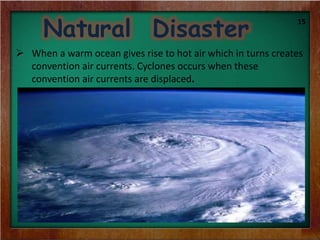 Natural Disaster
 When a warm ocean gives rise to hot air which in turns creates
convention air currents. Cyclones occurs when these
convention air currents are displaced.
15
 