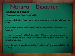Natural Disaster
Before a Flood
To prepare for a flood, you should:-
Avoid building in a flood prone area ,unless you elevate and reinforce your
home.
Elevate the furnace, water heater, and electric panel if susceptible to
flooding.
Contact community officials to find out if they are planning to construct
barriers (levees, beams, floodwalls) to stop floodwater from entering the
homes in your area.
Seal the walls in your basement with waterproofing compounds to avoid
flooding.
20
 