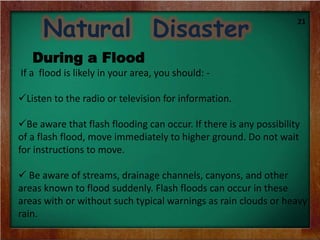 Natural Disaster
During a Flood
If a flood is likely in your area, you should: -
Listen to the radio or television for information.
Be aware that flash flooding can occur. If there is any possibility
of a flash flood, move immediately to higher ground. Do not wait
for instructions to move.
 Be aware of streams, drainage channels, canyons, and other
areas known to flood suddenly. Flash floods can occur in these
areas with or without such typical warnings as rain clouds or heavy
rain.
21
 