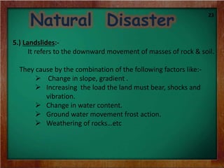 Natural Disaster
5.) Landslides:-
It refers to the downward movement of masses of rock & soil.
They cause by the combination of the following factors like:-
 Change in slope, gradient .
 Increasing the load the land must bear, shocks and
vibration.
 Change in water content.
 Ground water movement frost action.
 Weathering of rocks…etc
23
 
