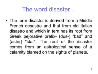 • The term disaster is derived from a Middle
French desastre and that from old Italian
disastro and which in tern has its root from
Greek pejorative prefix- (dus-) “bad” and
(aster) “star”. The root of the disaster
comes from an astrological sense of a
calamity blamed on the sights of planets.
4
The word disaster…
 