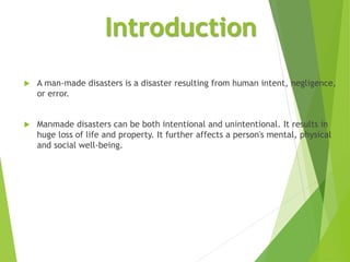 Introduction
 A man-made disasters is a disaster resulting from human intent, negligence,
or error.
 Manmade disasters can be both intentional and unintentional. It results in
huge loss of life and property. It further affects a person's mental, physical
and social well-being.
 