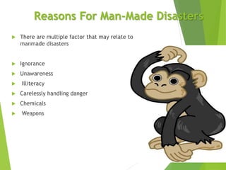 Reasons For Man-Made Disasters
 There are multiple factor that may relate to
manmade disasters
 Ignorance
 Unawareness
 Illiteracy
 Carelessly handling danger
 Chemicals
 Weapons
 