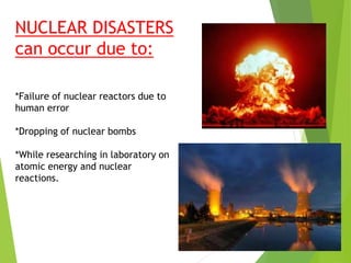 NUCLEAR DISASTERS
can occur due to:
*Failure of nuclear reactors due to
human error
*Dropping of nuclear bombs
*While researching in laboratory on
atomic energy and nuclear
reactions.
 