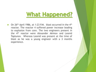What Happened?
 On 26th April 1986, at 1:23 P.M. blast occurred in the 4th
reactor. The reactor 4 suffered power increase leading
to explosion from core. The two engineers present in
the 4th reactor were Alexander Akimov and Leonid
Toptunov. Whereas Leonid was present at the time of
blast as he was a young engineer with a 3 months
experience.
 