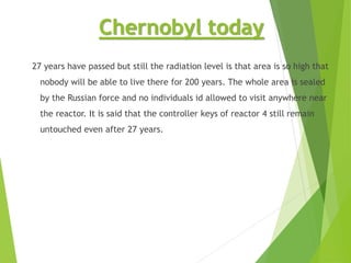 Chernobyl today
27 years have passed but still the radiation level is that area is so high that
nobody will be able to live there for 200 years. The whole area is sealed
by the Russian force and no individuals id allowed to visit anywhere near
the reactor. It is said that the controller keys of reactor 4 still remain
untouched even after 27 years.
 