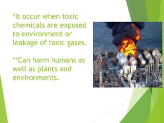 *It occur when toxic
chemicals are exposed
to environment or
leakage of toxic gases.
**Can harm humans as
well as plants and
environments.
 