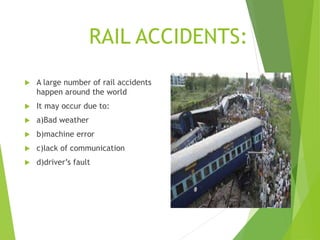RAIL ACCIDENTS:
 A large number of rail accidents
happen around the world
 It may occur due to:
 a)Bad weather
 b)machine error
 c)lack of communication
 d)driver’s fault
 